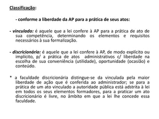 Classificação:

   - conforme a liberdade da AP para a prática de seus atos:

- vinculado: é aquele que a lei confere à AP para a prática de ato de
    sua competência, determinando os elementos e requisitos
    necessários à sua formalização.

- discricionário: é aquele que a lei confere à AP, de modo explícito ou
   implícito, p/ a prática de atos administrativos c/ liberdade na
   escolha de sua conveniência (utilidade), oportunidade (ocasião) e
   conteúdo.

* a faculdade discricionária distingue-se da vinculada pela maior
  liberdade de ação que é conferida ao administrador; se para a
  prática de um ato vinculado a autoridade pública está adstrita à lei
  em todos os seus elementos formadores, para a praticar um ato
  discricionário é livre, no âmbito em que a lei lhe concede essa
  faculdade.
 
