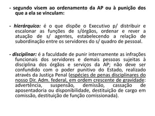 - segundo visem ao ordenamento da AP ou à punição dos
   que a ela se vinculam:

- hierárquico: é o que dispõe o Executivo p/ distribuir e
  escalonar as funções de s/órgãos, ordenar e rever a
  atuação de s/ agentes, estabelecendo a relação de
  subordinação entre os servidores do s/ quadro de pessoal.

- disciplinar: é a faculdade de punir internamente as infrações
   funcionais dos servidores e demais pessoas sujeitas à
   disciplina dos órgãos e serviços da AP; não deve ser
   confundido com o poder punitivo do Estado, realizado
   através da Justiça Penal (espécies de penas disciplinares do
   nosso Dir. Adm. federal, em ordem crescente de gravidade:
   advertência,      suspensão,    demissão,    cassação     de
   aposentadoria ou disponibilidade, destituição de cargo em
   comissão, destituição de função comissionada).
 