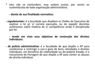 * eles não se confundem, mas andam juntos, por serem os
  sustentáculos de toda organização administrativa.

   - diante de sua finalidade normativa:

- regulamentar: é a faculdade que dispõem os Chefes de Executivo de
    explicar a lei p/ s/ correta execução, ou de expedir decretos
    autônomos sobre matéria de s/ competência ainda ñ disciplinada
    por lei.

   - tendo em vista seus objetivos de contenção dos direitos
   individuais:

- de polícia administrativa: é a faculdade de que dispõe a AP para
   condicionar e restringir o uso e gozo de bens, atividades e direitos
   individuais, em benefício da coletividade ou do próprio Estado; é o
   mecanismo de frenagem de que dispõe a AP para conter os abusos
   do direito individual.
 