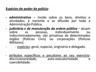 Espécies de poder de polícia:

- administrativa – incide sobre os bens, direitos e
  atividades; é inerente e se difunde por toda a
  Administração Pública.
- judiciária e de manutenção da ordem pública – atuam
  sobre       as      pessoas,       individualmente       ou
  indiscriminadamente; são privativas de determinados
  órgãos (Polícias Civis) ou corporações (Polícias
  Militares).
-      - espécies: geral, especial, originário e delegado.

- atributos específicos e peculiares ao seu exercício:
  discricionariedade,      auto-executoriedade       e
  coercibilidade.
 