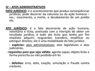 IV – ATOS ADMINISTRATIVOS
FATO JURÍDICO: é o acontecimento que produz conseqüências
   jurídicas; pode decorrer da natureza ou da ação humana –
   exs.: nascimento, a morte, o desabamento de um prédio
   etc.

ATO JURÍDICO: é o fato decorrente de ação humana,
   voluntária e lícita, praticada com a intenção de obter um
   resultado jurídico; é todo ato lícito que tenha por fim
   imediato adquirir, resguardar, transferir, modificar ou
   extinguir direitos; ele é uma modalidade do fato jurídico
   - espécies: atos administrativos; atos legislativos e atos
   judiciários.
- requisitos para que seja válido: agente capaz; objeto lícito e
   forma prescrita ou não proibida em lei.

  - defeitos: erro, dolo, coação, simulação e fraude contra
  credores.
 