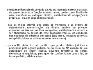 - é toda manifestação de vontade da AP, exarado pela norma, e através
    de quem detenha a função administrativa, tendo como finalidade
    criar, modificar ou extinguir direitos, estabelecendo obrigações à
    própria AP ou, aos seus administrados.

- são os meios através dos quais os membros e os órgãos de
   determinada administração, de direito público ou privado,
   executam as tarefas que lhes competem, estabelecem a ordem a
   ser obedecida na gestão do ente governamental ou na condução
   dos negócios da empresa em causa (seja nas s/ relações externas,
   seja p/ disciplinar as rotinas internas de cada um).

- para o Dir. Adm. é o ato jurídico que produz efeitos jurídicos e
   praticados pelo agente público no exercício da AP, usando de sua
   autoridade de Poder Público, devendo revestir-se de certos
   elementos e requisitos, para que, de conformidade com a lei, se
   torne perfeito, válido e eficaz.
 
