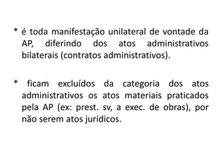 * é toda manifestação unilateral de vontade da
  AP, diferindo dos atos administrativos
  bilaterais (contratos administrativos).

* ficam excluídos da categoria dos atos
 administrativos os atos materiais praticados
 pela AP (ex: prest. sv, a exec. de obras), por
 não serem atos jurídicos.
 