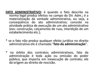 FATO ADMINISTRATIVO: é quando o fato descrito na
  norma legal produz efeitos no campo do Dir. Adm.; é a
  materialização da vontade administrativa, ou seja, a
  conseqüência do ato administrativo; consiste na
  atividade prática de execução de um ato administrativo
  (exs: construção, calçamento de ruas, interdição de um
  estabelecimento etc.).

* se o fato não produz qualquer efeito jurídico no direito
   administrativo ele é chamado "fato da administração".

* na órbita dos contratos administrativos, fato da
  administração é toda ação ou omissão do poder
  público, que importa em inexecução de contrato; ele
  dá origem ao direito de rescisão.
 