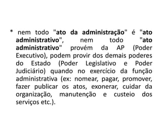 * nem todo "ato da administração" é "ato
  administrativo",      nem     todo      "ato
  administrativo" provém da AP (Poder
  Executivo), podem provir dos demais poderes
  do Estado (Poder Legislativo e Poder
  Judiciário) quando no exercício da função
  administrativa (ex: nomear, pagar, promover,
  fazer publicar os atos, exonerar, cuidar da
  organização, manutenção e custeio dos
  serviços etc.).
 