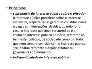 • Princípios:
  – supremacia do interesse público sobre o privado -
    o interesse público prevalece sobre o interesse
    individual, respeitadas as garantias constitucionais
    e pagas as indenizações devidas, quando for o
    caso; o interesse que deve ser atendido é o
    chamado interesse público primário, referente ao
    bem-estar coletivo, da sociedade como um todo,
    que nem sempre coincide com o interesse público
    secundário, referente a órgãos estatais ou
    governantes do momento.
  – indisponibilidade do interesse público.
 