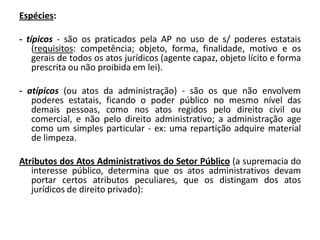 Espécies:

- típicos - são os praticados pela AP no uso de s/ poderes estatais
    (requisitos: competência; objeto, forma, finalidade, motivo e os
    gerais de todos os atos jurídicos (agente capaz, objeto lícito e forma
    prescrita ou não proibida em lei).

- atípicos (ou atos da administração) - são os que não envolvem
   poderes estatais, ficando o poder público no mesmo nível das
   demais pessoas, como nos atos regidos pelo direito civil ou
   comercial, e não pelo direito administrativo; a administração age
   como um simples particular - ex: uma repartição adquire material
   de limpeza.

Atributos dos Atos Administrativos do Setor Público (a supremacia do
   interesse público, determina que os atos administrativos devam
   portar certos atributos peculiares, que os distingam dos atos
   jurídicos de direito privado):
 
