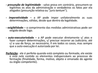 - presunção de legitimidade - salvo prova em contrário, presumem-se
   legítimos os atos da administração e verdadeiros os fatos por ela
   alegados (presunção relativa ou "juris tantum").

- imperatividade – a AP pode impor unilateralmente as suas
   determinações, válidas, desde que dentro da legalidade.

- exigibilidade – o comprimento das medidas administrativas pode ser
   exigido desde logo.

- auto-executoriedade – a AP pode executar diretamente s/ atos e
   fazer cumprir determinações, s/ precisar recorrer ao Judiciário, até
   c/ o uso de força, se necessário; ñ em todos os casos, mas sempre
   que a auto-execução é autorizada por lei.

Perfeição: ele é perfeito quando está completo ou formado, ele existe
   e está nele contido os elementos indispensáveis ao processo de
   formação (finalidade, forma, motivo, objeto e emanado do agente
   ou órgão competente).
 