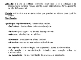 Validade: é o ato já editado conforme estabelece a lei e adequado ao
   ordenamento jurídico; requer agente capaz, objeto lícito e forma prescrita
   ou não defesa em lei.

Eficácia: eficaz é o ato administrativo que produz os efeitos para qual foi
    criado.
Classificação:

- gerais (ou regulamentares) - destinados a todos.
    - individuais - destinados a determinado sujeito.

   - internos - para vigorar no âmbito das repartições.
   - externos - são dirigidos ao público.

   - concretos - produzem um efeito sensível.
   - abstratos - apenas regulamentam ações futuras.

   - de império - a administração tem supremacia sobre o administrado.
   - de gestão - a administração trabalha sem coerção sobre os
   administrados.
   - de expediente - na movimentação de processos e papéis etc.
 