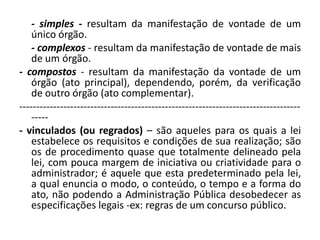 - simples - resultam da manifestação de vontade de um
    único órgão.
    - complexos - resultam da manifestação de vontade de mais
    de um órgão.
- compostos - resultam da manifestação da vontade de um
    órgão (ato principal), dependendo, porém, da verificação
    de outro órgão (ato complementar).
-----------------------------------------------------------------------------------
    -----
- vinculados (ou regrados) – são aqueles para os quais a lei
    estabelece os requisitos e condições de sua realização; são
    os de procedimento quase que totalmente delineado pela
    lei, com pouca margem de iniciativa ou criatividade para o
    administrador; é aquele que esta predeterminado pela lei,
    a qual enuncia o modo, o conteúdo, o tempo e a forma do
    ato, não podendo a Administração Pública desobedecer as
    especificações legais -ex: regras de um concurso público.
 