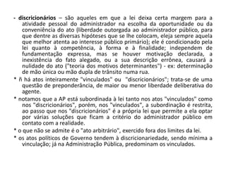 - discricionários – são aqueles em que a lei deixa certa margem para a
    atividade pessoal do administrador na escolha da oportunidade ou da
    conveniência do ato (liberdade outorgada ao administrador público, para
    que dentre as diversas hipóteses que se lhe colocam, eleja sempre aquela
    que melhor atenta ao interesse público primário); ele é condicionado pela
    lei quanto à competência, à forma e à finalidade; independem de
    fundamentação expressa, mas se houver motivação declarada, a
    inexistência do fato alegado, ou a sua descrição errônea, causará a
    nulidade do ato ("teoria dos motivos determinantes") - ex: determinação
    de mão única ou mão dupla de trânsito numa rua.
* ñ há atos inteiramente "vinculados" ou "discricionários"; trata-se de uma
    questão de preponderância, de maior ou menor liberdade deliberativa do
    agente.
* notamos que a AP está subordinada à lei tanto nos atos "vinculados" como
    nos "discricionários", porém, nos "vinculados", a subordinação é restrita,
    ao passo que nos "discricionários" é a própria lei que permite a ela optar
    por várias soluções que ficam a critério do administrador público em
    contato com a realidade.
* o que não se admite é o "ato arbitrário", exercido fora dos limites da lei.
* os atos políticos de Governo tendem à discricionariedade, sendo mínima a
    vinculação; já na Administração Pública, predominam os vinculados.
 