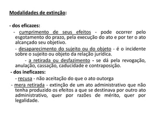 Modalidades de extinção:

- dos eficazes:
   - cumprimento de seus efeitos - pode ocorrer pelo
    esgotamento do prazo, pela execução do ato e por ter o ato
    alcançado seu objetivo.
    - desaparecimento do sujeito ou do objeto - é o incidente
    sobre o sujeito ou objeto da relação jurídica.
         - a retirada ou desfazimento - se dá pela revogação,
    anulação, cassação, caducidade e contraposição.
 - dos ineficazes:
    - recusa - não aceitação do que o ato outorga
 - mera retirada - extinção de um ato administrativo que não
    tenha produzido os efeitos a que se destinava por outro ato
    administrativo, quer por razões de mérito, quer por
    legalidade.
 