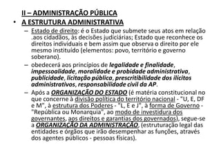 II – ADMINISTRAÇÃO PÚBLICA
• A ESTRUTURA ADMINISTRATIVA
  – Estado de direito: é o Estado que submete seus atos em relação
    .aos cidadãos, às decisões judiciárias; Estado que reconhece os
    direitos individuais e bem assim que observa o direito por ele
    mesmo instituído (elementos: povo, território e governo
    soberano).
  – obedecerá aos princípios de legalidade e finalidade,
    impessoalidade, moralidade e probidade administrativa,
    publicidade, licitação pública, prescritibilidade dos ilícitos
    administrativos, responsabilidade civil da AP.
  – Após a ORGANIZAÇÃO DO ESTADO (é matéria constitucional no
    que concerne à divisão política do território nacional - "U, E, DF
    e M", à estrutura dos Poderes - "L, E e J", à forma de Governo -
    "República ou Monarquia", ao modo de investidura dos
    governantes, aos direitos e garantias dos governados), segue-se
    a ORGANIZAÇÃO DA ADMINISTRAÇÃO, (estruturação legal das
    entidades e órgãos que irão desempenhar as funções, através
    dos agentes públicos - pessoas físicas).
 