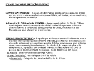 FORMAS E MEIOS DE PRESTAÇÃO DO SEVIÇO


SERVIÇO CENTRALIZADO – é o que o Poder Público presta por seus próprios órgãos
   em seu nome e sob sua exclusiva responsabilidade; o Estado é, ao mesmo tempo,
   titular e prestador do serviço.

Administração Pública direta (ESTATAIS) - são pessoas jurídicas de Direito Público,
  que integram a estrutura constitucional do Estado e têm poderes políticos e
  administrativos; é constituída pelos governos da União, dos Estados e dos
  Municípios e seus Ministérios e Secretarias.


SERVIÇO DESCONCENTRADO – é aquele que a AP executa centralizadamente, mas o
    distribui entre vários órgãos da mesma entidade, para facilitar a sua realização e
    obtenção pelos usuários; a entidade pública distribui serviço entre seus próprios
    departamentos ou órgãos subalternos; é a distribuição interna de plexos de
    competências, agrupadas em unidades individualizadas; refere-se a uma só
    pessoa, opera onde há vínculo hierárquico; ela se desenvolve em razão:
- da matéria - ex: Secretaria da Segurança Pública.
- do grau "hierarquia" - ex: Delegado Geral de Polícia.
    - do território - Delegacia Seccional de Polícia de S.J.B.Vista.
 
