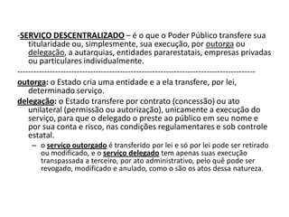 -SERVIÇO DESCENTRALIZADO – é o que o Poder Público transfere sua
    titularidade ou, simplesmente, sua execução, por outorga ou
    delegação, a autarquias, entidades pararestatais, empresas privadas
    ou particulares individualmente.
----------------------------------------------------------------------------------------
outorga: o Estado cria uma entidade e a ela transfere, por lei,
    determinado serviço.
delegação: o Estado transfere por contrato (concessão) ou ato
    unilateral (permissão ou autorização), unicamente a execução do
    serviço, para que o delegado o preste ao público em seu nome e
    por sua conta e risco, nas condições regulamentares e sob controle
    estatal.
     – o serviço outorgado é transferido por lei e só por lei pode ser retirado
       ou modificado, e o serviço delegado tem apenas suas execução
       transpassada a terceiro, por ato administrativo, pelo quê pode ser
       revogado, modificado e anulado, como o são os atos dessa natureza.
 