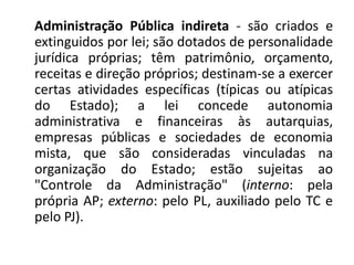 Administração Pública indireta - são criados e
extinguidos por lei; são dotados de personalidade
jurídica próprias; têm patrimônio, orçamento,
receitas e direção próprios; destinam-se a exercer
certas atividades específicas (típicas ou atípicas
do Estado); a lei concede autonomia
administrativa e financeiras às autarquias,
empresas públicas e sociedades de economia
mista, que são consideradas vinculadas na
organização do Estado; estão sujeitas ao
"Controle da Administração" (interno: pela
própria AP; externo: pelo PL, auxiliado pelo TC e
pelo PJ).
 