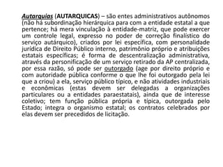 Autarquias (AUTARQUICAS) – são entes administrativos autônomos
(não há subordinação hierárquica para com a entidade estatal a que
pertence; há mera vinculação à entidade-matriz, que pode exercer
um controle legal, expresso no poder de correção finalístico do
serviço autárquico), criados por lei específica, com personalidade
jurídica de Direito Público interno, patrimônio próprio e atribuições
estatais específicas; é forma de descentralização administrativa,
através da personificação de um serviço retirado da AP centralizada,
por essa razão, só pode ser outorgado (age por direito próprio e
com autoridade pública conforme o que lhe foi outorgado pela lei
que a criou) a ela, serviço público típico, e não atividades industriais
e econômicas (estas devem ser delegadas a organizações
particulares ou a entidades paraestatais), ainda que de interesse
coletivo; tem função pública própria e típica, outorgada pelo
Estado; integra o organismo estatal; os contratos celebrados por
elas devem ser precedidos de licitação.
 