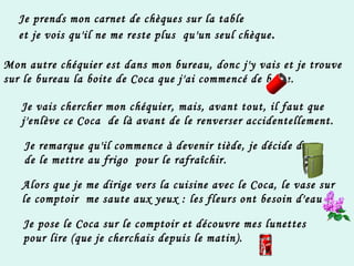 Je prends mon carnet de chèques sur la table  et je vois qu'il ne me reste plus  qu'un seul chèque . Mon autre chéquier est dans mon bureau, donc j'y vais et je trouve sur le bureau la boite de Coca que j'ai commencé de boire. Je vais chercher mon chéquier, mais, avant tout, il faut que j'enlève ce Coca  de là avant de le renverser accidentellement. Je remarque qu'il commence à devenir tiède, je décide donc de le mettre au frigo  pour le rafraîchir. Alors que je me dirige vers la cuisine avec le Coca, le vase sur  le comptoir  me saute aux yeux : les fleurs ont besoin d'eau ! Je pose le Coca sur le comptoir et découvre mes lunettes pour lire (que je cherchais depuis le matin). 