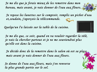 Je me dis que je ferais mieux de les remettre dans mon bureau, mais avant, je vais donner de l'eau aux fleurs . Je repose les lunettes sur le comptoir, remplis un pichet d'eau et,soudain, j'aperçois la télécommande. Quelqu'un l'a laissée sur la table de la cuisine. Je me dis que, ce soir, quand on va vouloir regarder la télé,  je vais la chercher partout et je ne me souviendrai plus  qu'elle est dans la cuisine. Je décide donc de la remettre dans le salon où est sa place,  mais avant je vais donner de l'eau aux fleurs . Je donne de l'eau aux fleurs, mais j'en renverse  la plus grande partie sur le sol. 