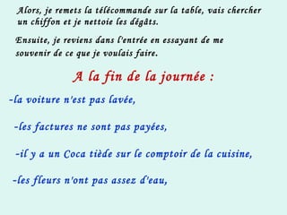 Alors, je remets la télécommande sur la table, vais chercher un chiffon et je nettoie les dégâts. Ensuite, je reviens dans l'entrée en essayant de me souvenir de ce que je voulais faire . A la fin de la journée : - la voiture n'est pas lavée,   - les factures ne sont pas payées,   - il y a un Coca tiède sur le comptoir de la cuisine,   - les fleurs n'ont pas assez d'eau , 