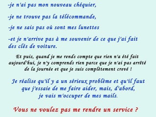-je n'ai pas mon nouveau chéquier, -je ne trouve pas la télécommande,   -je ne sais pas où sont mes lunettes -et je n'arrive pas à me souvenir de ce que j'ai fait des clés de voiture. Et puis, quand je me rends compte que rien n'a été fait  aujourd'hui, je n'y comprends rien parce que je n'ai pas arrêté  de la journée et que je suis complètement crevé ! Je réalise qu'il y a un sérieux problème et qu'il faut que j'essaie de me faire aider, mais, d'abord, je vais m'occuper de mes mails . Vous ne voulez pas me rendre un service ?   