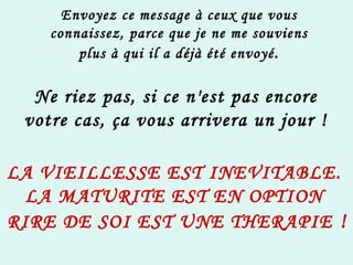 Envoyez ce message à ceux que vous connaissez, parce que je ne me souviens plus à qui il a déjà été envoyé . Ne riez pas, si ce n'est pas encore votre cas, ça vous arrivera un jour ! LA VIEILLESSE EST INEVITABLE. LA MATURITE EST EN OPTION  RIRE DE SOI EST UNE THERAPIE  ! 