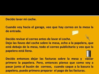 Decido  lavar  mi coche. Cuando voy hacia el garage, veo que hay correo en la mesa la de entrada. Decido revisar el correo antes de lavar el coche.  Dejo las llaves del coche sobre la mesa, echo a la papelera, que está debajo de la mesa, todo el correo publicitario y veo que la papelera está llena. Decido entonces dejar las facturas sobre la mesa y  vaciar primero la papelera. Pero, entonces pienso que como voy a pasar junto al buzón de  correos,  cuando saque a la basura la papelera, puedo primero preparar  el pago de las facturas. 
