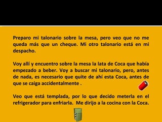 Preparo mi talonario sobre la mesa, pero veo que no me queda más que un cheque. Mi otro talonario está en mi despacho.  Voy allí y encuentro sobre la mesa la lata de Coca que había empezado a beber. Voy a buscar mi talonario, pero, antes de nada, es necesario que quite de ahí esta Coca, antes de que se caiga accidentalmente .  Veo que está templada, por lo que decido meterla en el refrigerador para enfriarla.  Me dirijo a la cocina con la Coca.  