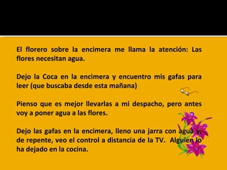 El florero sobre la encimera me llama la atención: Las flores necesitan agua.  Dejo la Coca en la encimera y encuentro mis gafas para leer (que buscaba desde esta mañana) Pienso que es mejor llevarlas a mi despacho, pero antes voy a poner agua a las flores.  Dejo las gafas en la encimera, lleno una jarra con agua y, de repente, veo el control a distancia de la TV.  Alguien lo ha dejado en la cocina. 
