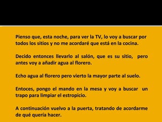 Pienso que, esta noche, para ver la TV, lo voy a buscar por  todos los sitios y no me acordaré que está en la cocina.  Decido entonces llevarlo al salón, que es su sitio,  pero antes voy a añadir agua al florero. Echo agua al florero pero vierto la mayor parte al suelo.  Entoces, pongo el mando en la mesa y voy a buscar  un trapo para limpiar el estropicio.  A continuación vuelvo a la puerta, tratando de acordarme de qué quería hacer.  