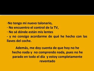 No tengo mi nuevo talonario, No encuentro el control de la TV,  No sé dónde están mis lentes  - y no consigo acordarme de qué he hecho con las llaves del coche. ¿Me quereis hacer un favor ?  Además, me doy cuenta de que hoy no he hecho nada y  no comprendo nada, pues no he parado en todo el día  y estoy completamente reventado 