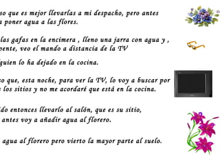 Pienso que es mejor llevarlas a mi despacho, pero antes voy a poner agua a las flores.  Dejo las gafas en la encimera , lleno una jarra con agua y ,  de repente, veo el mando a distancia de la TV  Alguien lo ha dejado en la cocina. Pienso que, esta noche, para ver la TV, lo voy a buscar por todos los sitios y no me acordaré que está en la cocina.  Decido entonces llevarlo al salón, que es su sitio,  pero antes voy a añadir agua al florero . Echo agua al florero pero vierto la mayor parte al suelo.  