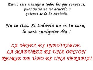 Envia este mensaje a todos los que conozcas,
           pues yo ya no me acuerdo a
            quienes se lo he enviado.

 No te rías. Si todavía no es tu caso,
        lo será cualquier día.!

   LA VEJEZ ES INEVITABLE.
 LA MADUREZ ES UNA OPCION
REIRSE DE UNO ES UNA TERAPIA !
 