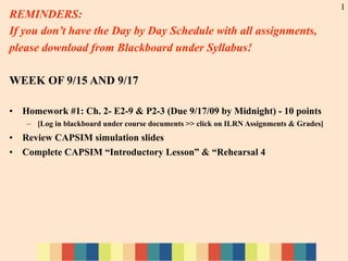 1
REMINDERS:
If you don’t have the Day by Day Schedule with all assignments,
please download from Blackboard under Syllabus!

WEEK OF 9/15 AND 9/17

•   Homework #1: Ch. 2- E2-9 & P2-3 (Due 9/17/09 by Midnight) - 10 points
     – [Log in blackboard under course documents >> click on ILRN Assignments & Grades]
•   Review CAPSIM simulation slides
•   Complete CAPSIM “Introductory Lesson” & “Rehearsal 4
 
