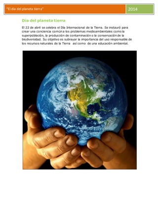 “El dia del planeta tierra” 2014
Día del planeta tierra
El 22 de abril se celebra el Día Internacional de la Tierra. Se instauró para
crear una conciencia común a los problemas medioambientales como la
superpoblación, la producción de contaminación o la conservación de la
biodiversidad. Su objetivo es subrayar la importancia del uso responsable de
los recursos naturales de la Tierra así como de una educación ambiental.
 