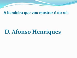 A bandeira que vou mostrar é do rei:



D. Afonso Henriques
 