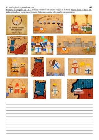 B. Avaliação da expressão escrita : /15
Numeras as imagens de 1 a 14 afim de construir um resumo lógico da história. Indica o que se passa em
cada uma delas, e escreve esse resumo. Podes acrescentar informações suplementares.
________________________________________________________________________________________________________
________________________________________________________________________________________________________
________________________________________________________________________________________________________
________________________________________________________________________________________________________
________________________________________________________________________________________________________
________________________________________________________________________________________________________
________________________________________________________________________________________________________
________________________________________________________________________________________________________
________________________________________________________________________________________________________
________________________________________________________________________________________________________
________________________________________________________________________________________________________
________________________________________________________________________________________________________
 