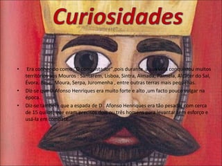Era conhecido como “O conquistador”,pois durante  a sua vida conquistou muitos territórios aos Mouros : Santarém, Lisboa, Sintra, Almada, Palmela, Alcácer do Sal, Évora, Beja,  Moura, Serpa, Juromenha , entre outras terras mais pequenas. Diz-se que D.Afonso Henriques era muito forte e alto ,um facto pouco vulgar na época.  Diz-se também que a espada de D . Afonso Henriques era tão pesada( com cerca de 15 quilos) que eram precisos dois ou três homens para levantar sem esforço e usá-la em combate. 