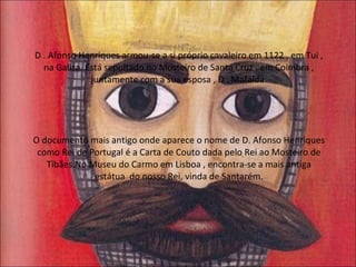 D . Afonso Henriques armou-se a si próprio cavaleiro em 1122 , em Tui , na Galiza. Está sepultado no Mosteiro de Santa Cruz , em Coimbra , juntamente com a sua esposa , D . Mafalda. O documento mais antigo onde aparece o nome de D. Afonso Henriques como Rei de Portugal é a Carta de Couto dada pelo Rei ao Mosteiro de Tibães.No Museu do Carmo em Lisboa , encontra-se a mais antiga estátua  do nosso Rei, vinda de Santarém. 