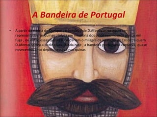 A Bandeira de Portugal A partir da vitória de Ourique , a bandeira de D.Afonso as passou a ter representadas  as quinas , talvez em memória dos cinco reis mouros postos em fuga , ou então essas quinas recordariam o milagre da aparição de Cristo , a quem D.Afonso rezara a pedir ajuda. Ainda hoje , a bandeira portuguesa conserva, quase novecentos anos depois , essas cinco quinas  