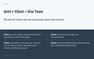 dctrl — studio for creative technologydctrl — studio for creative technology
dctrl + Client = One Team
Clients who are ready to go beyond practiced
processes to achieve new goals.
26
We look for clients who are passionate about what they do.
CLIENTS
Clients who embrace change over
incrementalism.
Clients who like healthy debate and are looking
for a collaborative relationship.
Clients who believe in the power of creativity
and are ready to take a calculated risk to
achieve breakthrough results.
 