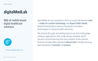 dctrl — studio for creative technology
Role
Year
Agency
Client
digitalMedLab
50
R&D of mobile based
digital healthcare
solutions.
DIGITALMEDLAB
https://digitalmedlab.com
digitalMedLab was launched in 2010 as a joint lab between dctrl
— studio for creative technology and Sigam Public Health
(Basel/Switzerland) to harness the power of wireless
technologies to improve health outcomes.
We achieve this goal, by building easy to use and cutting-edge
software applications with a high design standard, which
requires minimal learning time and contains all the relevant
features to make them essential clinical tools, thereby ensuring
high standards of security and privacy.
⟶
 