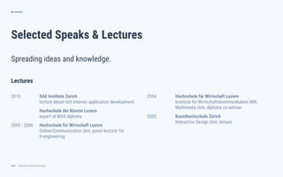 dctrl — studio for creative technology
Selected Speaks & Lectures
65
Spreading ideas and knowledge.
ANNEX
2004 Hochschule für Wirtschaft Luzern
Institute für Wirtschaftskommunikation IWK,
Multimedia Unit, diploma co-adviser
2002 Kunsthochschule Zürich
Interactive Design Unit, lecture
Lectures
2010 SAE Institute Zurich
lecture about rich internet application development
Hochschule der Künste Luzern
expert at MAS diploma
2005 - 2006 Hochschule für Wirtschaft Luzern
Online-Communication Unit, guest-lecturer for
it-engineering
 