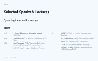 dctrl — studio for creative technology
Selected Speaks & Lectures
66
Spreading ideas and knowledge.
ANNEX
2015 Health 2.0, “Tools for Provider Communication”,
Barcelona
SGO Herbsttagung “Digitale Transformation”, Zurich
ZHAW, “CTI Entrepreneurship”, Winterthur
ZHAW, “Startup Lessons learned”, Winterthur
University of Basel, Workshop “Measurements in
Health & Sports”, Basel
Speaks
2020 2. Intern. E-Healthcare Application Summit,
Winterthur
2018 Digital Connect, “The future of mobile health care”,
Sierre
2016 Last Thursday @ ETHZ, “Connecting Dots between
Health and Technology”, UX-Design, Zurich
SMAMA “Mobile Data and Data Security”, Zurich
 