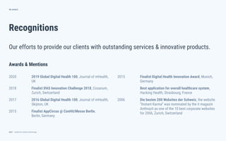 dctrl — studio for creative technology
Recognitions
70
Our efforts to provide our clients with outstanding services & innovative products.
ANNEX
2015 Finalist Digital Health Innovation Award, Munich,
Germany
Best application for overall healthcare system,
Hacking Health, Strasbourg, France
2006 Die besten 200 Websites der Schweiz, the website
“Instant Karma” was nominated by the it magazin
Anthrazit as one of the 10 best corporate websites
for 2006, Zurich, Switzerland
Awards & Mentions
2020 2019 Global Digital Health 100, Journal of mHealth,
UK
2018 Finalist IFAS Innovation Challenge 2018, Cosanum,
Zurich, Switzerland
2017 2016 Global Digital Health 100, Journal of mHealth,
Skipton, UK
2015 Finalist AppCircus @ ConHit/Messe Berlin,
Berlin, Germany
 