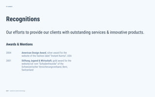 dctrl — studio for creative technology
Recognitions
71
Our efforts to provide our clients with outstanding services & innovative products.
ANNEX
Awards & Mentions
2004 American Design Award, silver award for the
website of the fashion label “Instant Karma”, USA
2001 Stiftung Jugend & Wirtschaft, gold award for the
website/cd- rom “Schadenfreunde” of the
Schweizerischer Versicherungsverband, Bern,
Switzerland
 