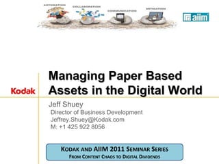 Managing Paper Based
Assets in the Digital World
Jeff Shuey
Director of Business Development
Jeffrey.Shuey@Kodak.com
M: +1 425 922 8056


   KODAK AND AIIM 2011 SEMINAR SERIES
      FROM CONTENT CHAOS TO DIGITAL DIVIDENDS
 