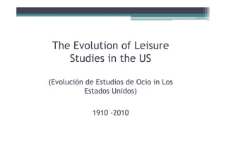 The Evolution f Leisure
 Th E l ti of L i
    Studies in the US

(Evolución d E di de Ocio in Los
(E l ió de Estudios d O i i L
          Estados Unidos)

           1910 -2010
 