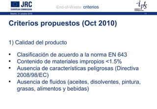 Criterios propuestos (Oct 2010) End-of-Waste:   criterios   1) Calidad del producto Clasificación de acuerdo a la norma EN 643 Contenido de materiales impropios <1.5%  Ausencia de características peligrosas (Directiva 2008/98/EC) Ausencia de fluidos (aceites, disolventes, pintura, grasas, alimentos y bebidas) 