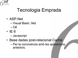 Tecnologia Emprada
• ASP.Net
  – Visual Basic .Net
  – C#
• IE 6
  – Javascript
• Base dades post-relacional Caché
  – Per la convivència amb les aplicacions
    anteriors.
 